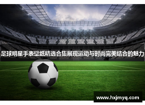 足球明星手表壁纸精选合集展现运动与时尚完美结合的魅力