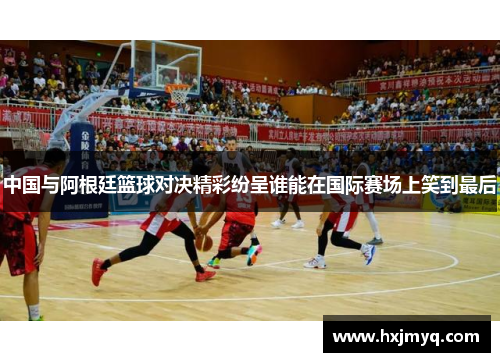 中国与阿根廷篮球对决精彩纷呈谁能在国际赛场上笑到最后