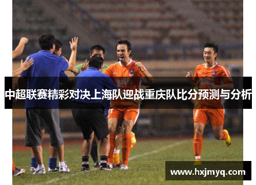 中超联赛精彩对决上海队迎战重庆队比分预测与分析