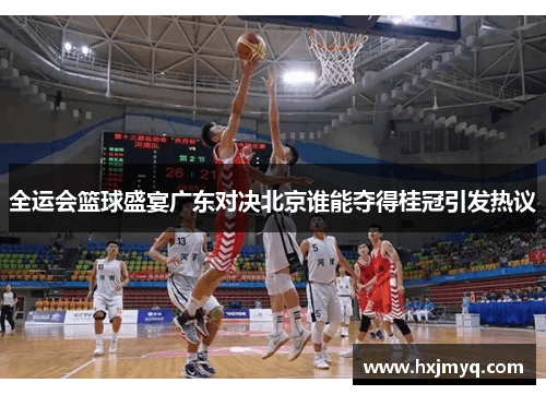 全运会篮球盛宴广东对决北京谁能夺得桂冠引发热议